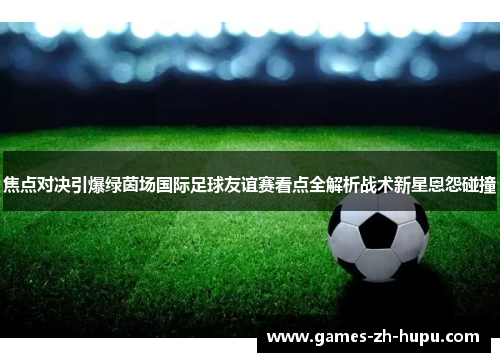 焦点对决引爆绿茵场国际足球友谊赛看点全解析战术新星恩怨碰撞