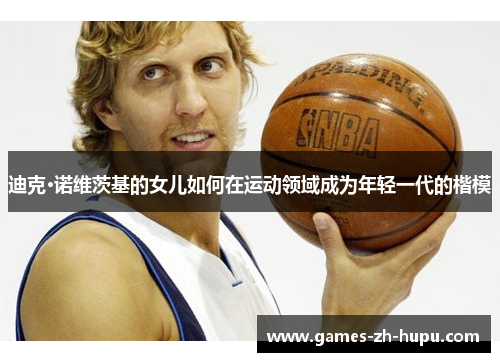 迪克·诺维茨基的女儿如何在运动领域成为年轻一代的楷模