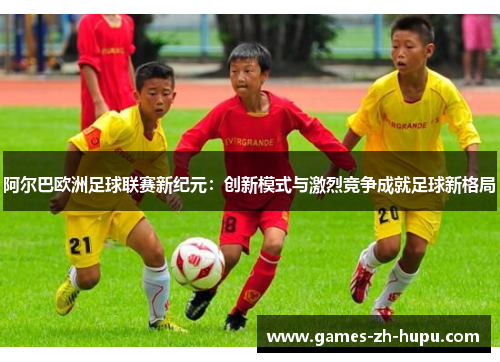 阿尔巴欧洲足球联赛新纪元：创新模式与激烈竞争成就足球新格局