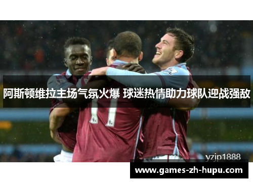 阿斯顿维拉主场气氛火爆 球迷热情助力球队迎战强敌
