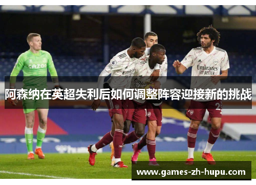 阿森纳在英超失利后如何调整阵容迎接新的挑战