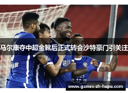 马尔康夺中超金靴后正式转会沙特豪门引关注