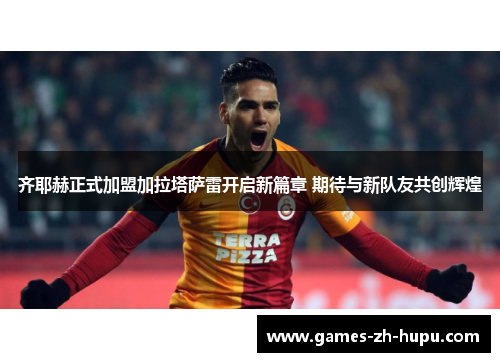 齐耶赫正式加盟加拉塔萨雷开启新篇章 期待与新队友共创辉煌
