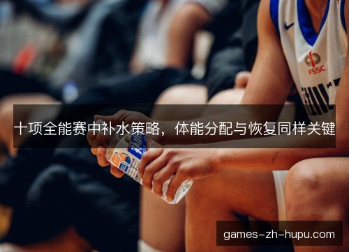 十项全能赛中补水策略,体能分配与恢复同样关键 十项全能赛中补水策略,体能分配与恢复同样关键